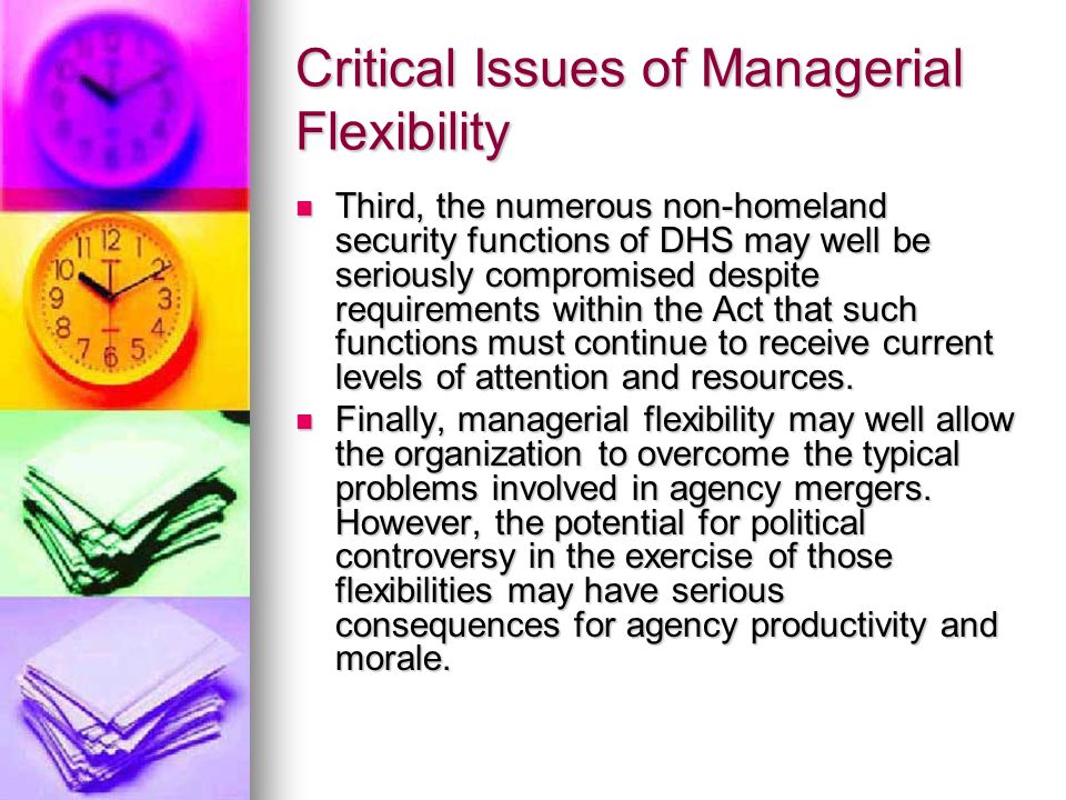 Critical Issues of Managerial Flexibility Third, the numerous non-homeland security functions of DHS may well be seriously compromised despite requirements within the Act that such functions must continue to receive current levels of attention and resources.