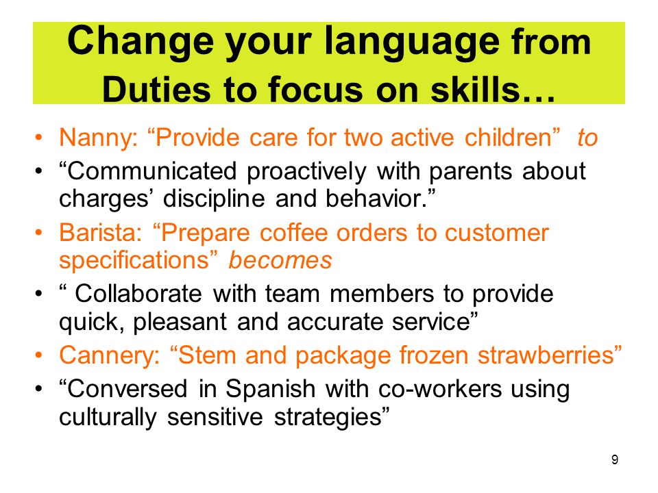 9 Change your language from Duties to focus on skills… Nanny: Provide care for two active children to Communicated proactively with parents about charges’ discipline and behavior. Barista: Prepare coffee orders to customer specifications becomes Collaborate with team members to provide quick, pleasant and accurate service Cannery: Stem and package frozen strawberries Conversed in Spanish with co-workers using culturally sensitive strategies