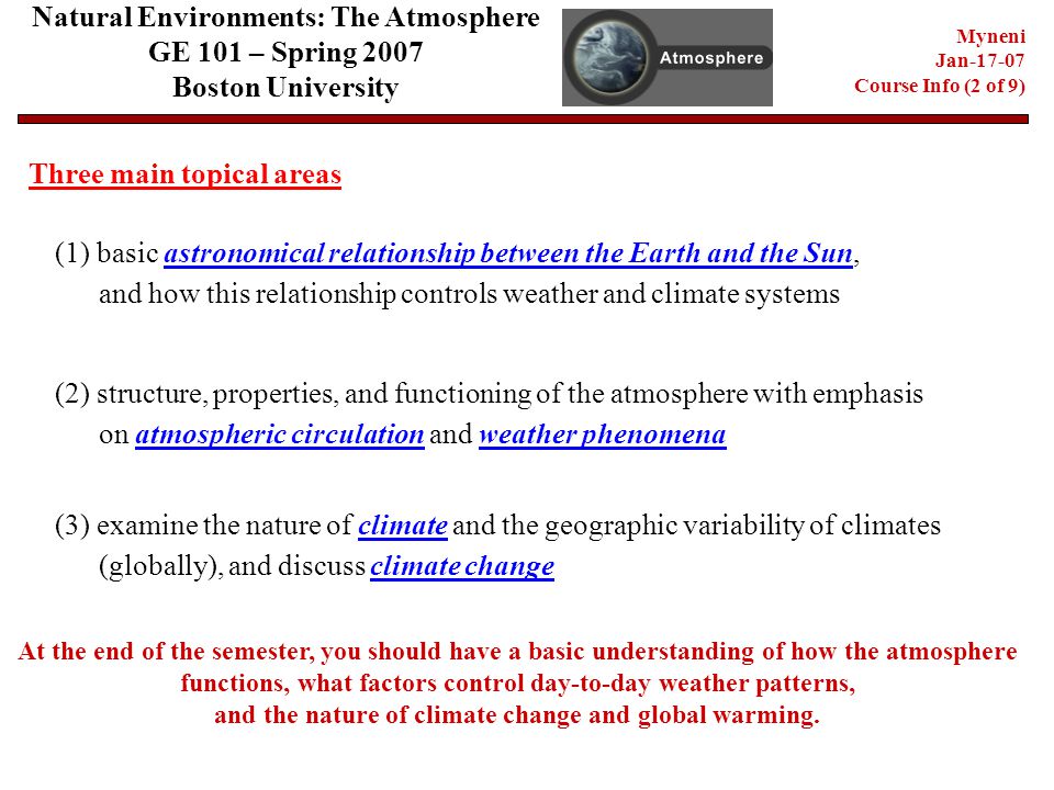 Natural Environments: The Atmosphere GE 101 – Spring 2007 Boston University Myneni Jan Course Info (2 of 9) Three main topical areas (1) basic astronomical relationship between the Earth and the Sun, and how this relationship controls weather and climate systems (2) structure, properties, and functioning of the atmosphere with emphasis on atmospheric circulation and weather phenomena (3) examine the nature of climate and the geographic variability of climates (globally), and discuss climate change At the end of the semester, you should have a basic understanding of how the atmosphere functions, what factors control day-to-day weather patterns, and the nature of climate change and global warming.