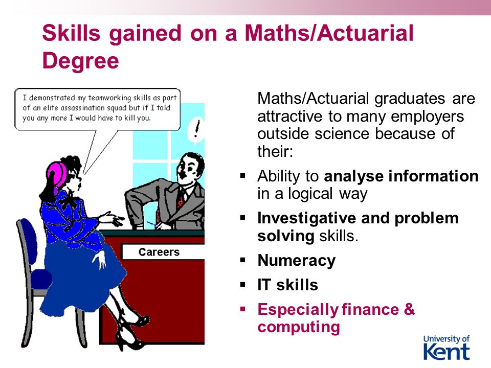 Skills gained on a Maths/Actuarial Degree Maths/Actuarial graduates are attractive to many employers outside science because of their:  Ability to analyse information in a logical way  Investigative and problem solving skills.