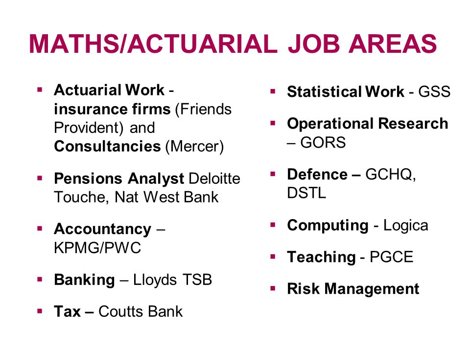 MATHS/ACTUARIAL JOB AREAS  Actuarial Work - insurance firms (Friends Provident) and Consultancies (Mercer)  Pensions Analyst Deloitte Touche, Nat West Bank  Accountancy – KPMG/PWC  Banking – Lloyds TSB  Tax – Coutts Bank  Statistical Work - GSS  Operational Research – GORS  Defence – GCHQ, DSTL  Computing - Logica  Teaching - PGCE  Risk Management