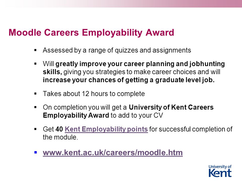 Moodle Careers Employability Award  Assessed by a range of quizzes and assignments  Will greatly improve your career planning and jobhunting skills, giving you strategies to make career choices and will increase your chances of getting a graduate level job.