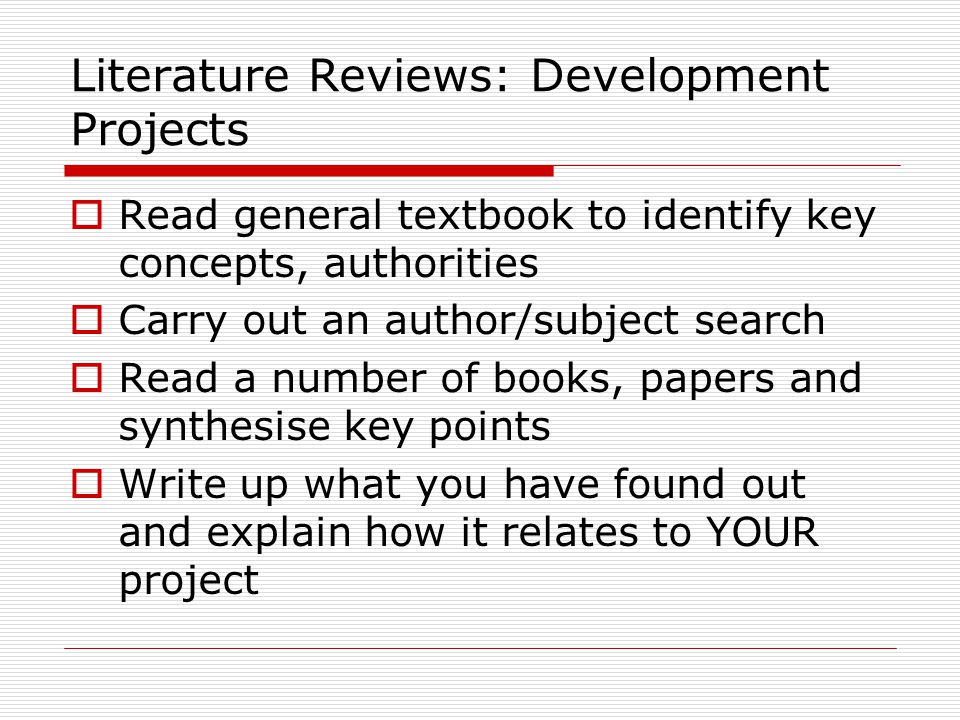 Literature Reviews: Development Projects  Read general textbook to identify key concepts, authorities  Carry out an author/subject search  Read a number of books, papers and synthesise key points  Write up what you have found out and explain how it relates to YOUR project
