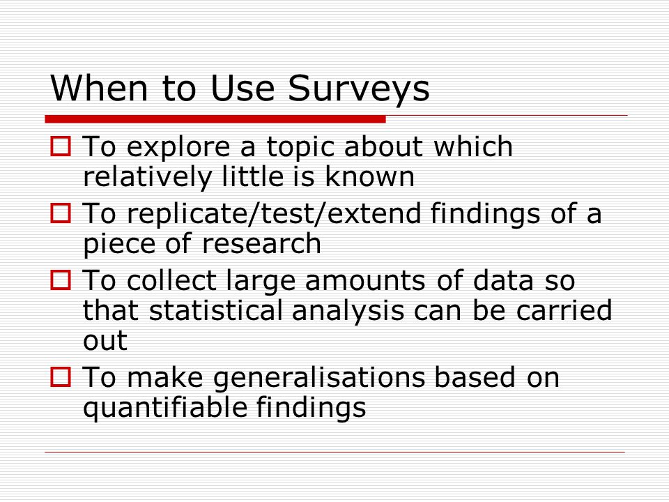 When to Use Surveys  To explore a topic about which relatively little is known  To replicate/test/extend findings of a piece of research  To collect large amounts of data so that statistical analysis can be carried out  To make generalisations based on quantifiable findings