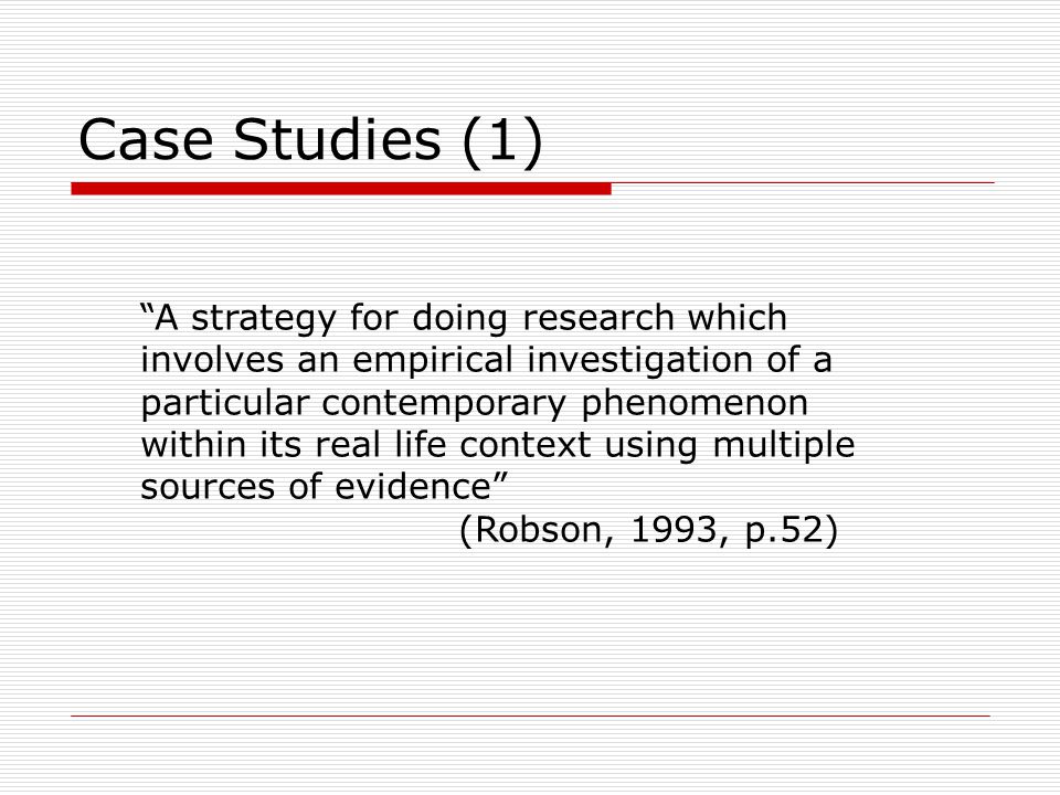 Case Studies (1) A strategy for doing research which involves an empirical investigation of a particular contemporary phenomenon within its real life context using multiple sources of evidence (Robson, 1993, p.52)