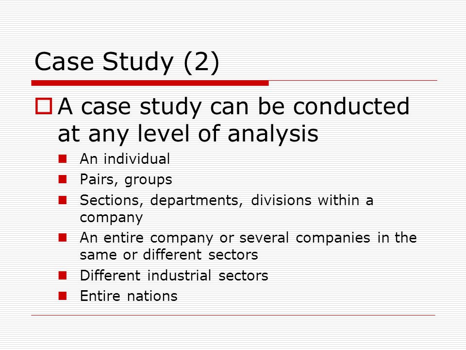 Case Study (2)  A case study can be conducted at any level of analysis An individual Pairs, groups Sections, departments, divisions within a company An entire company or several companies in the same or different sectors Different industrial sectors Entire nations