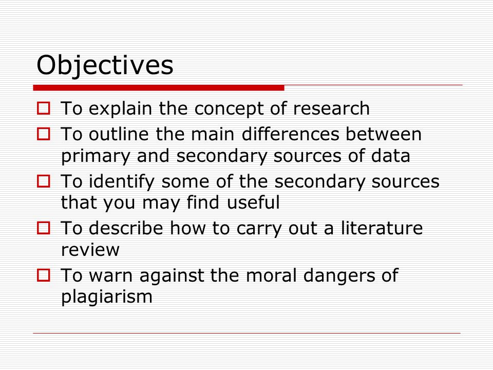 Objectives  To explain the concept of research  To outline the main differences between primary and secondary sources of data  To identify some of the secondary sources that you may find useful  To describe how to carry out a literature review  To warn against the moral dangers of plagiarism