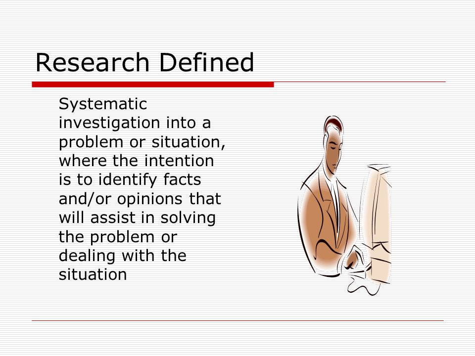 Research Defined Systematic investigation into a problem or situation, where the intention is to identify facts and/or opinions that will assist in solving the problem or dealing with the situation