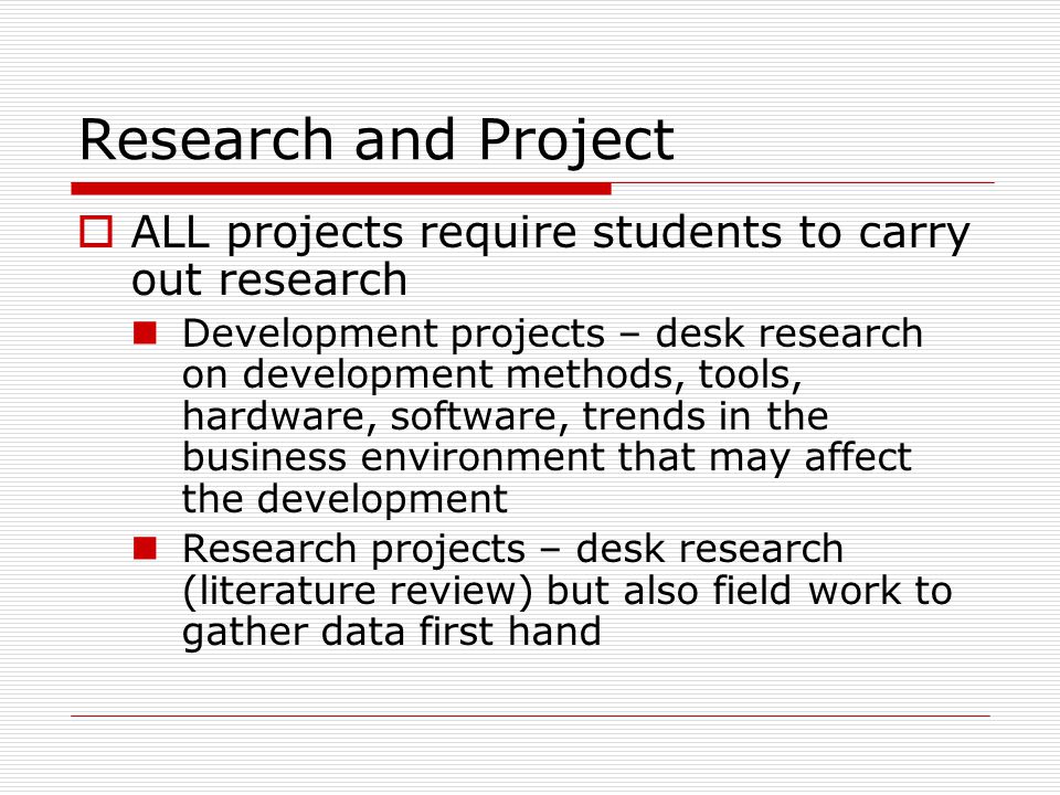 Research and Project  ALL projects require students to carry out research Development projects – desk research on development methods, tools, hardware, software, trends in the business environment that may affect the development Research projects – desk research (literature review) but also field work to gather data first hand
