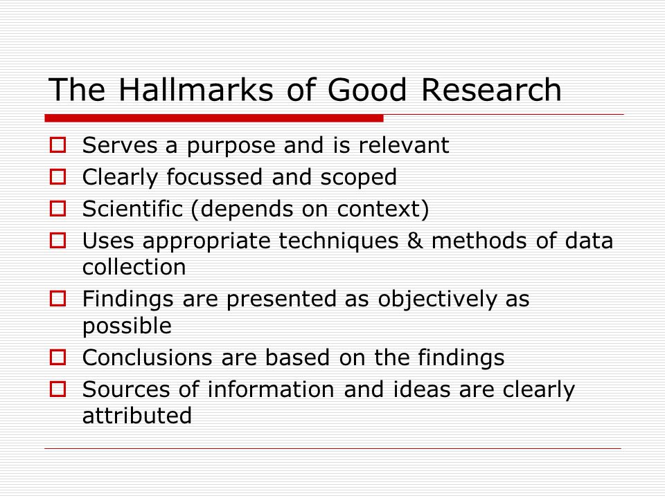 The Hallmarks of Good Research  Serves a purpose and is relevant  Clearly focussed and scoped  Scientific (depends on context)  Uses appropriate techniques & methods of data collection  Findings are presented as objectively as possible  Conclusions are based on the findings  Sources of information and ideas are clearly attributed