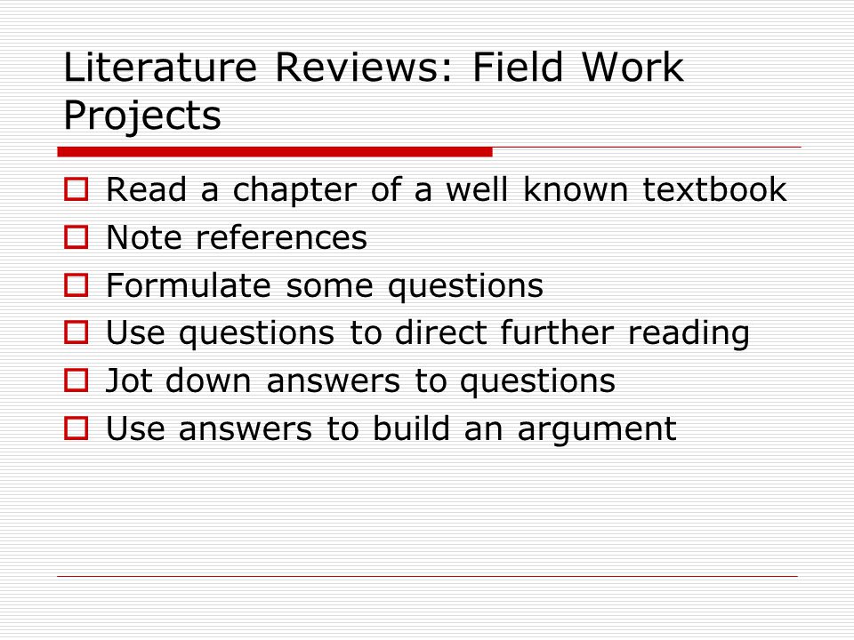 Literature Reviews: Field Work Projects  Read a chapter of a well known textbook  Note references  Formulate some questions  Use questions to direct further reading  Jot down answers to questions  Use answers to build an argument