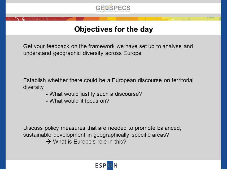 Objectives for the day Get your feedback on the framework we have set up to analyse and understand geographic diversity across Europe Establish whether there could be a European discourse on territorial diversity.