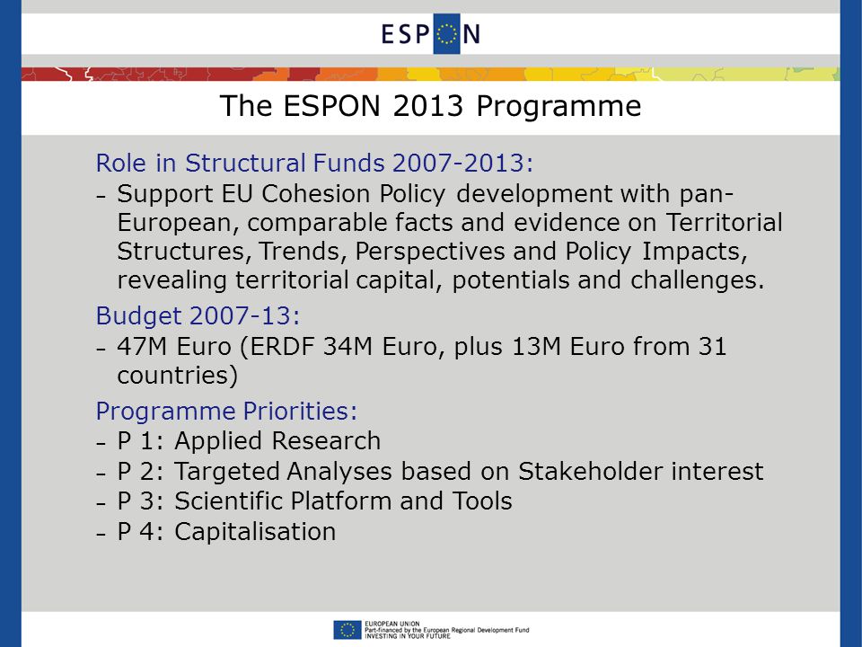 The ESPON 2013 Programme Role in Structural Funds : – Support EU Cohesion Policy development with pan- European, comparable facts and evidence on Territorial Structures, Trends, Perspectives and Policy Impacts, revealing territorial capital, potentials and challenges.