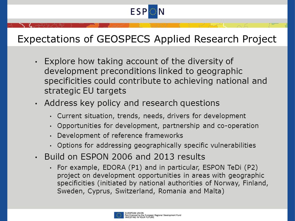 Expectations of GEOSPECS Applied Research Project Explore how taking account of the diversity of development preconditions linked to geographic specificities could contribute to achieving national and strategic EU targets Address key policy and research questions Current situation, trends, needs, drivers for development Opportunities for development, partnership and co-operation Development of reference frameworks Options for addressing geographically specific vulnerabilities Build on ESPON 2006 and 2013 results For example, EDORA (P1) and in particular, ESPON TeDi (P2) project on development opportunities in areas with geographic specificities (initiated by national authorities of Norway, Finland, Sweden, Cyprus, Switzerland, Romania and Malta)