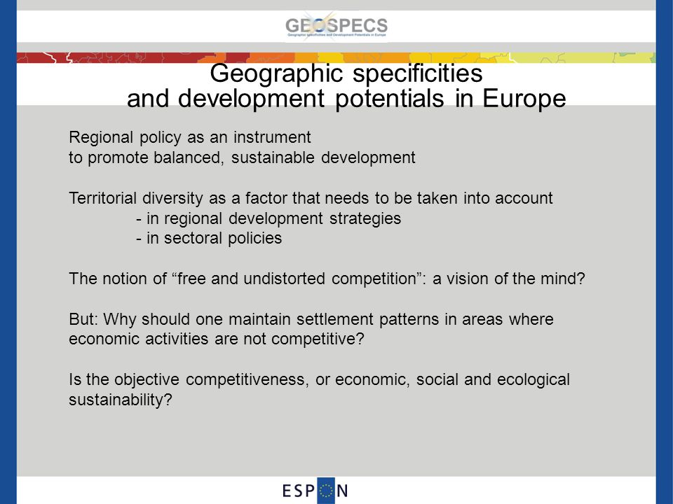 Geographic specificities and development potentials in Europe Regional policy as an instrument to promote balanced, sustainable development Territorial diversity as a factor that needs to be taken into account - in regional development strategies - in sectoral policies The notion of free and undistorted competition : a vision of the mind.