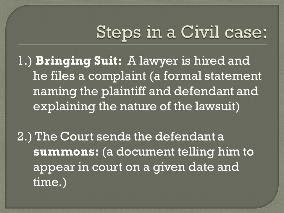 1.) Bringing Suit: A lawyer is hired and he files a complaint (a formal statement naming the plaintiff and defendant and explaining the nature of the lawsuit) 2.) The Court sends the defendant a summons: (a document telling him to appear in court on a given date and time.)