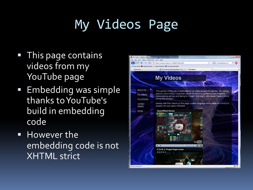 My Videos Page  This page contains videos from my YouTube page  Embedding was simple thanks to YouTube s build in embedding code  However the embedding code is not XHTML strict
