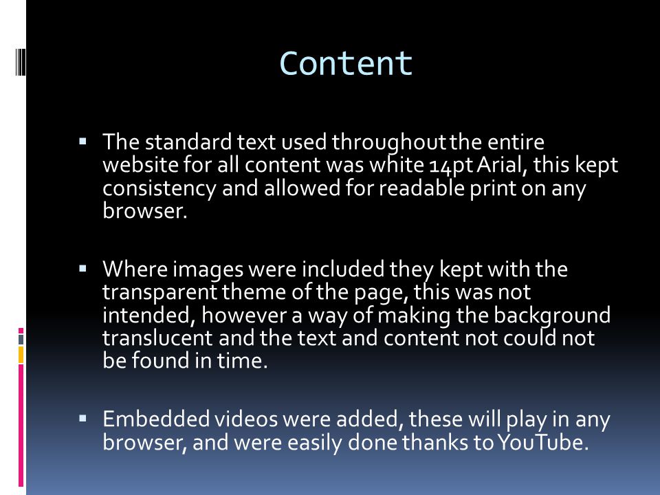 Content  The standard text used throughout the entire website for all content was white 14pt Arial, this kept consistency and allowed for readable print on any browser.