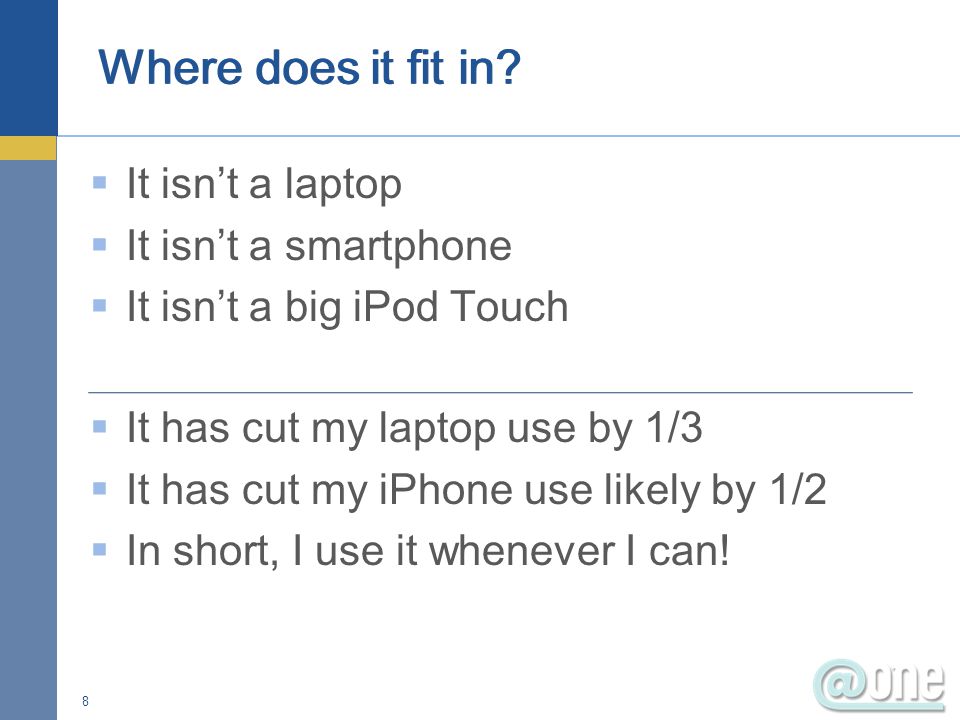  It isn’t a laptop  It isn’t a smartphone  It isn’t a big iPod Touch  It has cut my laptop use by 1/3  It has cut my iPhone use likely by 1/2  In short, I use it whenever I can.