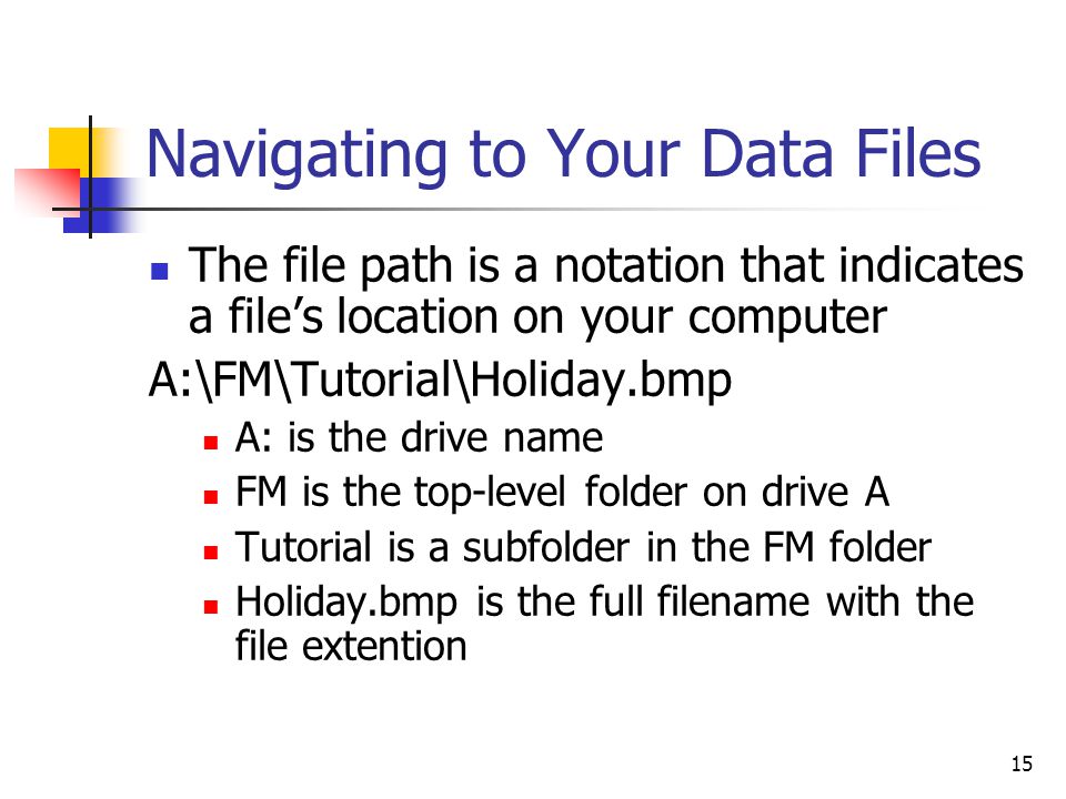 15 Navigating to Your Data Files The file path is a notation that indicates a file’s location on your computer A:\FM\Tutorial\Holiday.bmp A: is the drive name FM is the top-level folder on drive A Tutorial is a subfolder in the FM folder Holiday.bmp is the full filename with the file extention