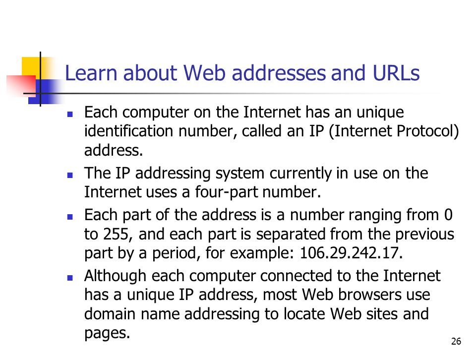 26 Learn about Web addresses and URLs Each computer on the Internet has an unique identification number, called an IP (Internet Protocol) address.