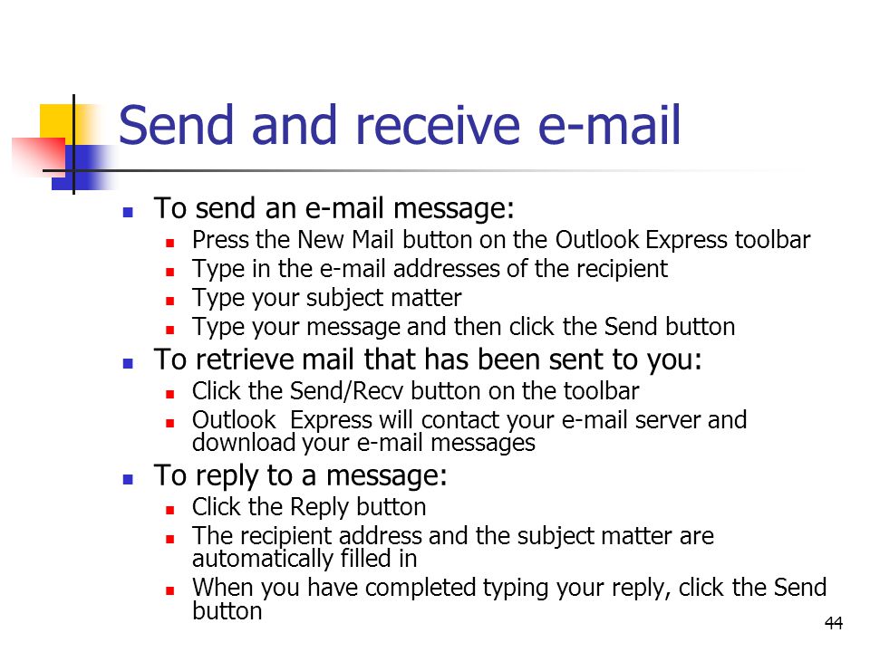 44 Send and receive  To send an  message: Press the New Mail button on the Outlook Express toolbar Type in the  addresses of the recipient Type your subject matter Type your message and then click the Send button To retrieve mail that has been sent to you: Click the Send/Recv button on the toolbar Outlook Express will contact your  server and download your  messages To reply to a message: Click the Reply button The recipient address and the subject matter are automatically filled in When you have completed typing your reply, click the Send button