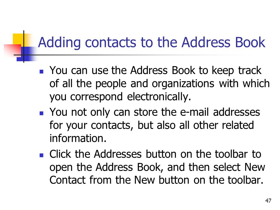 47 Adding contacts to the Address Book You can use the Address Book to keep track of all the people and organizations with which you correspond electronically.