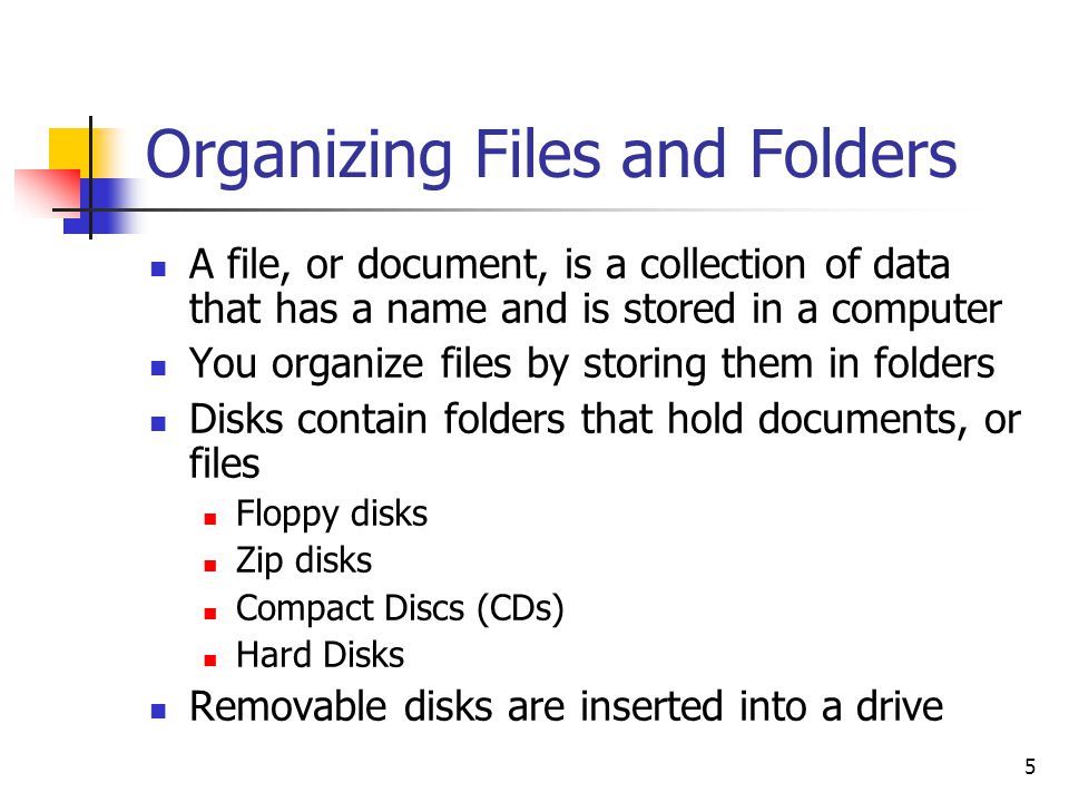 5 Organizing Files and Folders A file, or document, is a collection of data that has a name and is stored in a computer You organize files by storing them in folders Disks contain folders that hold documents, or files Floppy disks Zip disks Compact Discs (CDs) Hard Disks Removable disks are inserted into a drive