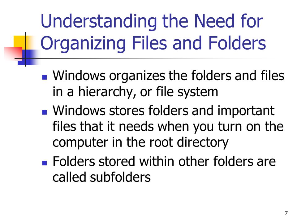 7 Understanding the Need for Organizing Files and Folders Windows organizes the folders and files in a hierarchy, or file system Windows stores folders and important files that it needs when you turn on the computer in the root directory Folders stored within other folders are called subfolders