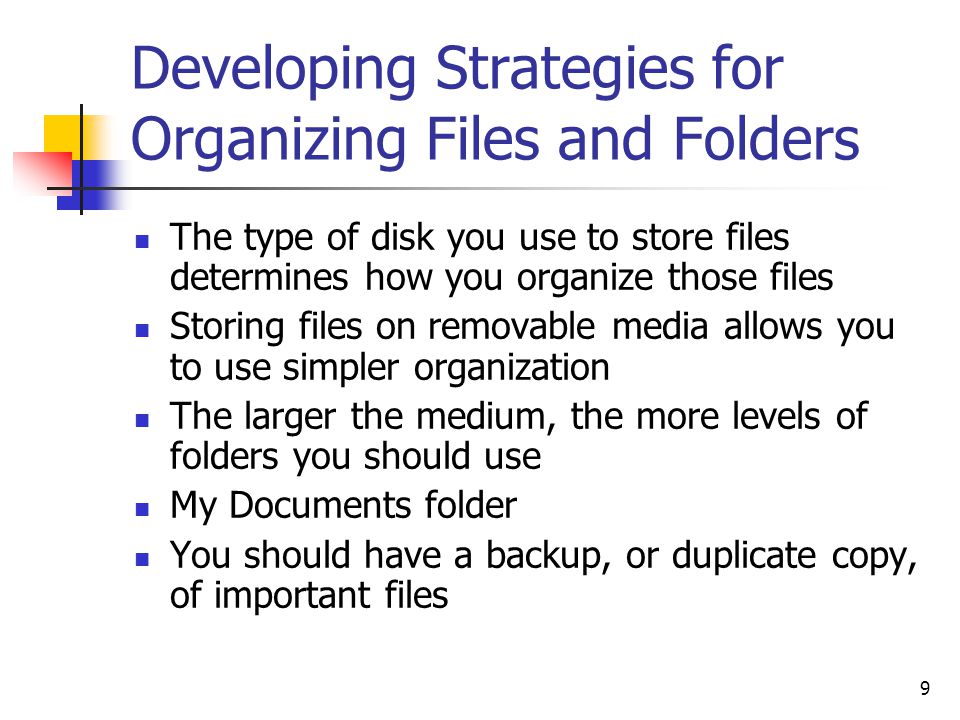 9 Developing Strategies for Organizing Files and Folders The type of disk you use to store files determines how you organize those files Storing files on removable media allows you to use simpler organization The larger the medium, the more levels of folders you should use My Documents folder You should have a backup, or duplicate copy, of important files