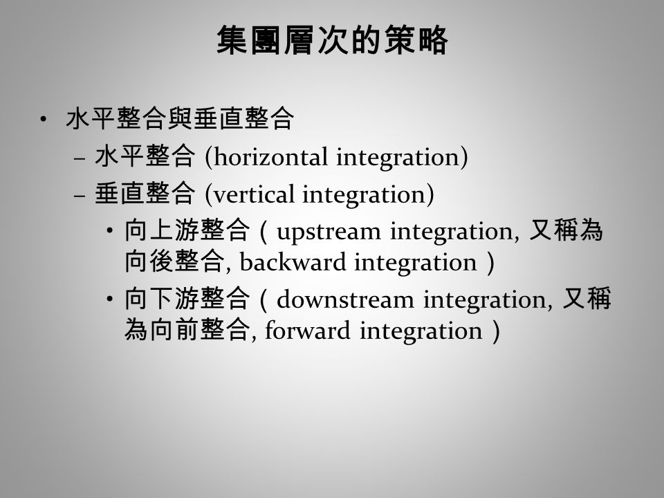 集團層次的策略 水平整合與垂直整合 – 水平整合 (horizontal integration) – 垂直整合 (vertical integration) 向上游整合（ upstream integration, 又稱為 向後整合, backward integration ） 向下游整合（ downstream integration, 又稱 為向前整合, forward integration ）