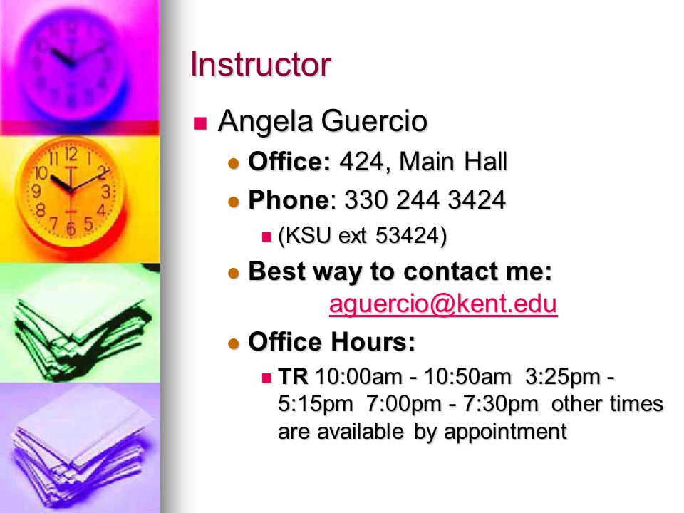 Instructor Angela Guercio Angela Guercio Office: 424, Main Hall Office: 424, Main Hall Phone: Phone: (KSU ext 53424) (KSU ext 53424) Best way to contact me: Best way to contact me:  Office Hours: Office Hours: TR 10:00am - 10:50am 3:25pm - 5:15pm 7:00pm - 7:30pm other times are available by appointment TR 10:00am - 10:50am 3:25pm - 5:15pm 7:00pm - 7:30pm other times are available by appointment