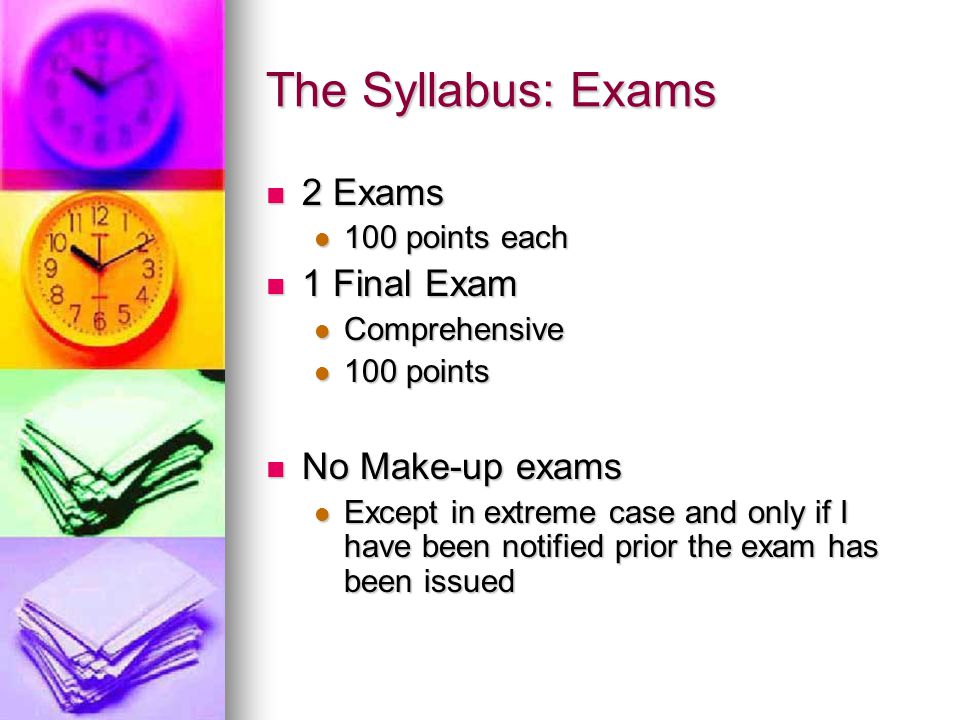 The Syllabus: Exams 2 Exams 2 Exams 100 points each 100 points each 1 Final Exam 1 Final Exam Comprehensive Comprehensive 100 points 100 points No Make-up exams No Make-up exams Except in extreme case and only if I have been notified prior the exam has been issued Except in extreme case and only if I have been notified prior the exam has been issued