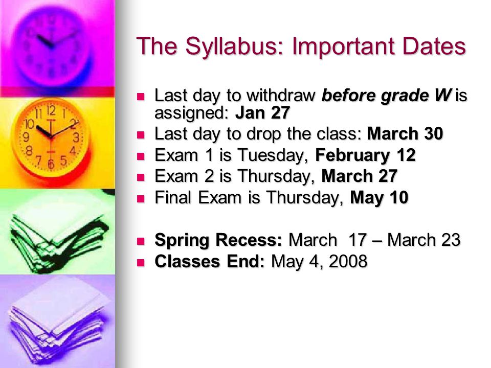 The Syllabus: Important Dates Last day to withdraw before grade W is assigned: Jan 27 Last day to withdraw before grade W is assigned: Jan 27 Last day to drop the class: March 30 Last day to drop the class: March 30 Exam 1 is Tuesday, February 12 Exam 1 is Tuesday, February 12 Exam 2 is Thursday, March 27 Exam 2 is Thursday, March 27 Final Exam is Thursday, May 10 Final Exam is Thursday, May 10 Spring Recess: March 17 – March 23 Spring Recess: March 17 – March 23 Classes End: May 4, 2008 Classes End: May 4, 2008