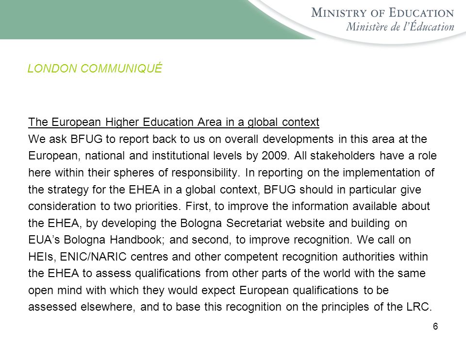 6 LONDON COMMUNIQUÉ The European Higher Education Area in a global context We ask BFUG to report back to us on overall developments in this area at the European, national and institutional levels by 2009.