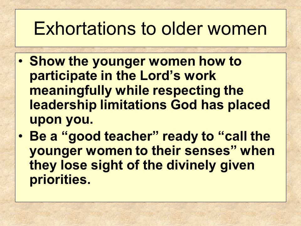 Exhortations to older women Show the younger women how to participate in the Lord’s work meaningfully while respecting the leadership limitations God has placed upon you.