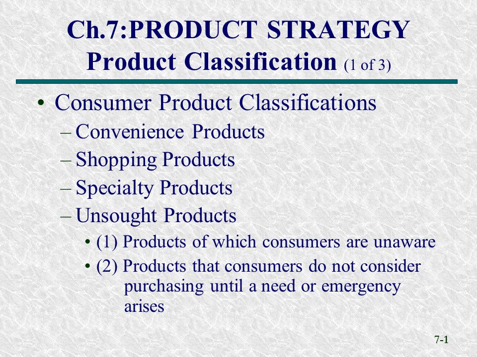 7-1 Ch.7:PRODUCT STRATEGY Product Classification (1 of 3) Consumer Product Classifications –Convenience Products –Shopping Products –Specialty Products –Unsought Products (1) Products of which consumers are unaware (2) Products that consumers do not consider purchasing until a need or emergency arises