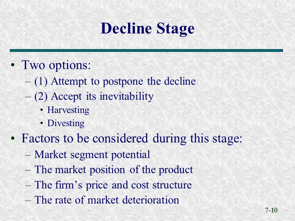 7-10 Two options: –(1) Attempt to postpone the decline –(2) Accept its inevitability Harvesting Divesting Factors to be considered during this stage: –Market segment potential –The market position of the product –The firm’s price and cost structure –The rate of market deterioration Decline Stage
