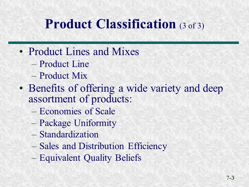 7-3 Product Classification (3 of 3) Product Lines and Mixes –Product Line –Product Mix Benefits of offering a wide variety and deep assortment of products: –Economies of Scale –Package Uniformity –Standardization –Sales and Distribution Efficiency –Equivalent Quality Beliefs