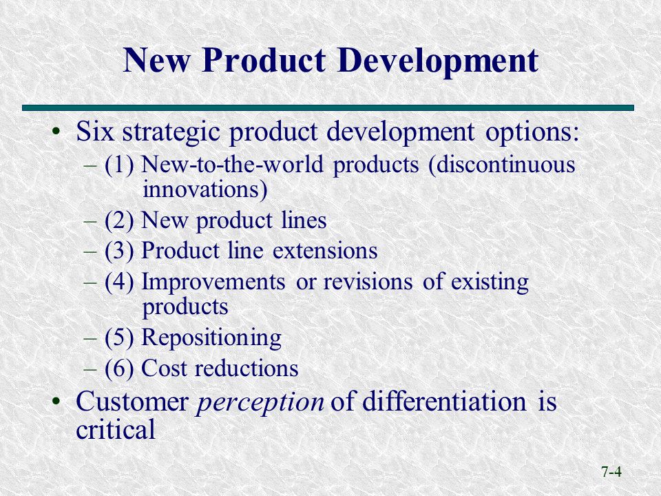 7-4 New Product Development Six strategic product development options: –(1) New-to-the-world products (discontinuous innovations) –(2) New product lines –(3) Product line extensions –(4) Improvements or revisions of existing products –(5) Repositioning –(6) Cost reductions Customer perception of differentiation is critical