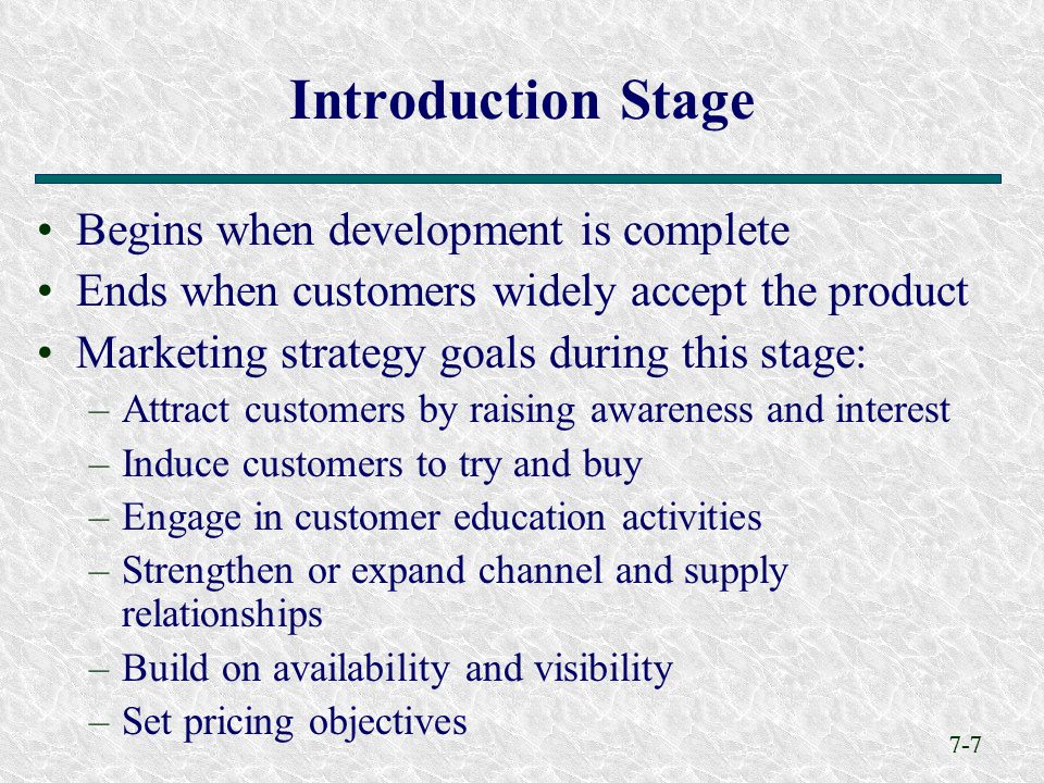 7-7 Begins when development is complete Ends when customers widely accept the product Marketing strategy goals during this stage: –Attract customers by raising awareness and interest –Induce customers to try and buy –Engage in customer education activities –Strengthen or expand channel and supply relationships –Build on availability and visibility –Set pricing objectives Introduction Stage