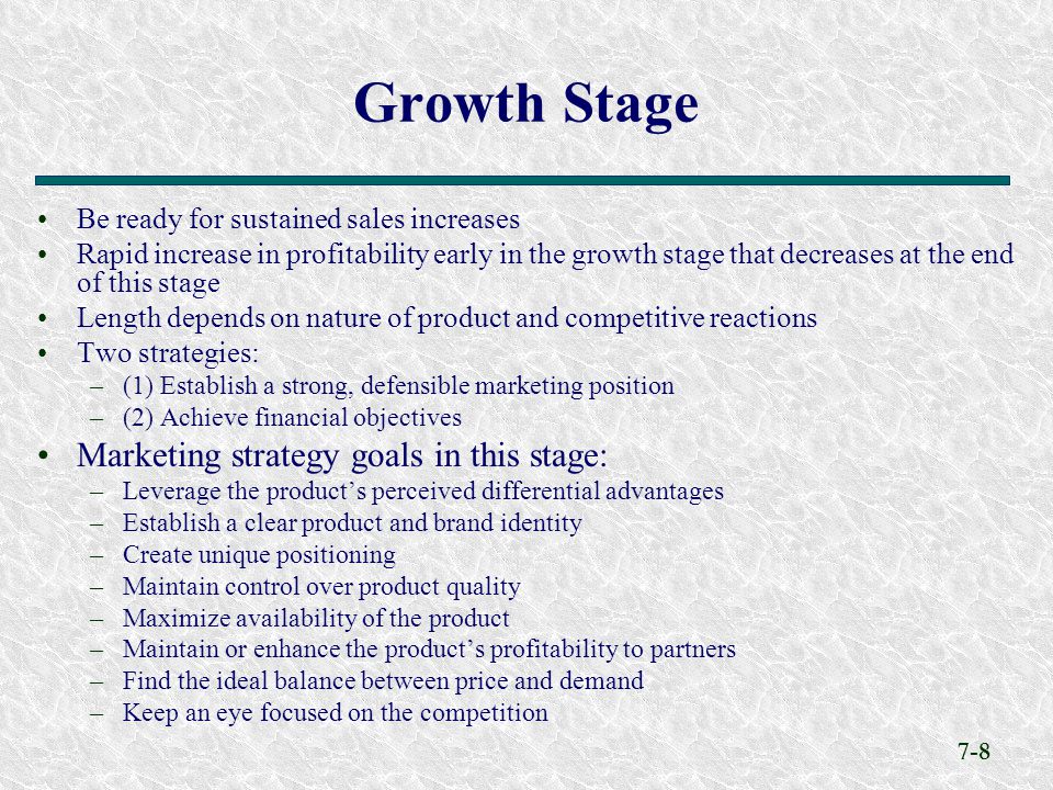 7-8 Be ready for sustained sales increases Rapid increase in profitability early in the growth stage that decreases at the end of this stage Length depends on nature of product and competitive reactions Two strategies: –(1) Establish a strong, defensible marketing position –(2) Achieve financial objectives Marketing strategy goals in this stage: –Leverage the product’s perceived differential advantages –Establish a clear product and brand identity –Create unique positioning –Maintain control over product quality –Maximize availability of the product –Maintain or enhance the product’s profitability to partners –Find the ideal balance between price and demand –Keep an eye focused on the competition Growth Stage