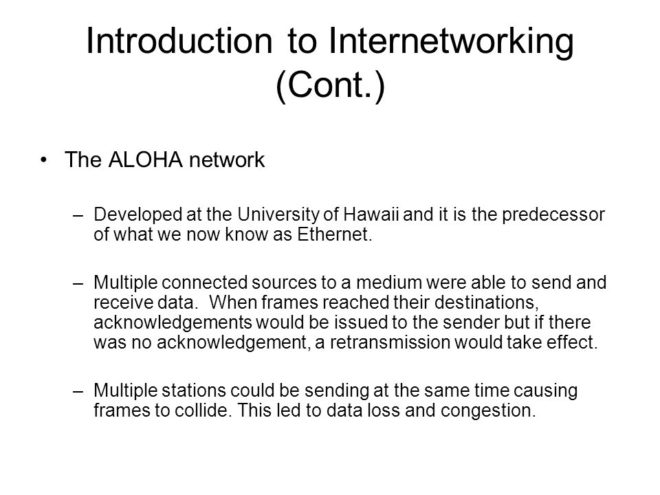 Introduction to Internetworking (Cont.) The ALOHA network –Developed at the University of Hawaii and it is the predecessor of what we now know as Ethernet.
