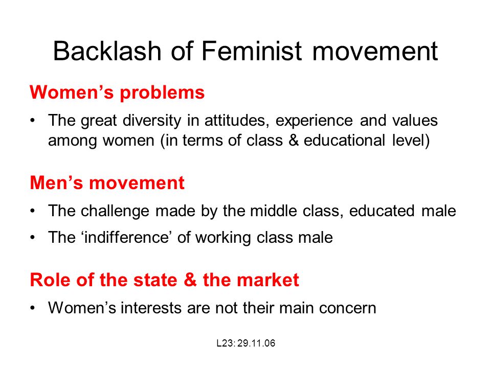 L23: Backlash of Feminist movement Women’s problems The great diversity in attitudes, experience and values among women (in terms of class & educational level) Men’s movement The challenge made by the middle class, educated male The ‘indifference’ of working class male Role of the state & the market Women’s interests are not their main concern