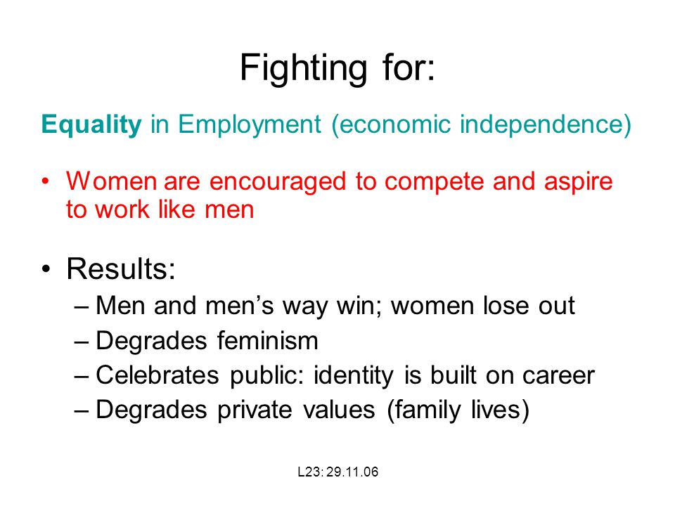 L23: Fighting for: Equality in Employment (economic independence) Women are encouraged to compete and aspire to work like men Results: –Men and men’s way win; women lose out –Degrades feminism –Celebrates public: identity is built on career –Degrades private values (family lives)
