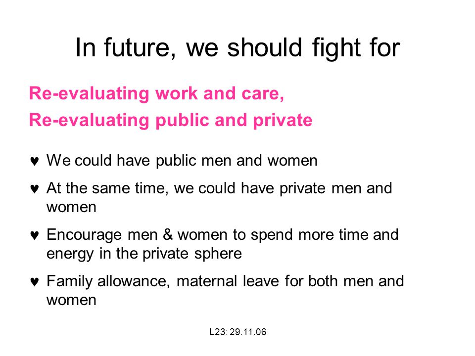 L23: In future, we should fight for Re-evaluating work and care, Re-evaluating public and private We could have public men and women At the same time, we could have private men and women Encourage men & women to spend more time and energy in the private sphere Family allowance, maternal leave for both men and women