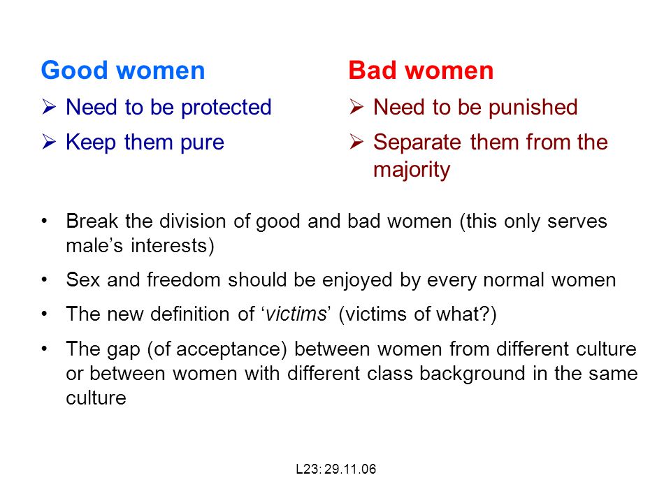 L23: Good women  Need to be protected  Keep them pure Break the division of good and bad women (this only serves male’s interests) Sex and freedom should be enjoyed by every normal women The new definition of ‘victims’ (victims of what ) The gap (of acceptance) between women from different culture or between women with different class background in the same culture Bad women  Need to be punished  Separate them from the majority