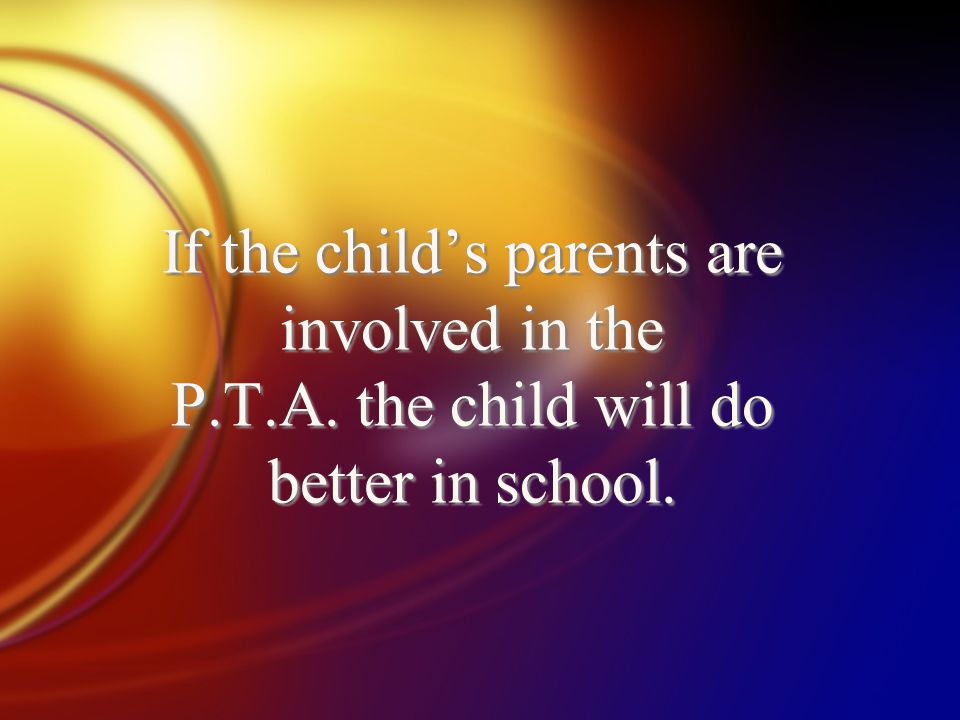 If the child’s parents are involved in the P.T.A. the child will do better in school.