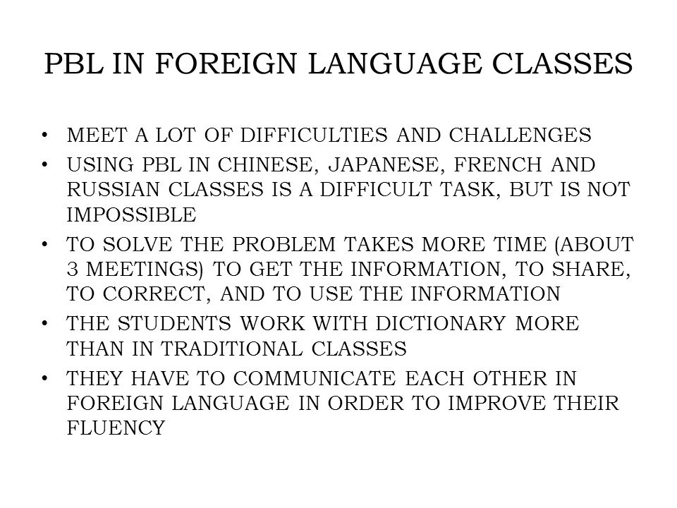 PBL IN FOREIGN LANGUAGE CLASSES MEET A LOT OF DIFFICULTIES AND CHALLENGES USING PBL IN CHINESE, JAPANESE, FRENCH AND RUSSIAN CLASSES IS A DIFFICULT TASK, BUT IS NOT IMPOSSIBLE TO SOLVE THE PROBLEM TAKES MORE TIME (ABOUT 3 MEETINGS) TO GET THE INFORMATION, TO SHARE, TO CORRECT, AND TO USE THE INFORMATION THE STUDENTS WORK WITH DICTIONARY MORE THAN IN TRADITIONAL CLASSES THEY HAVE TO COMMUNICATE EACH OTHER IN FOREIGN LANGUAGE IN ORDER TO IMPROVE THEIR FLUENCY