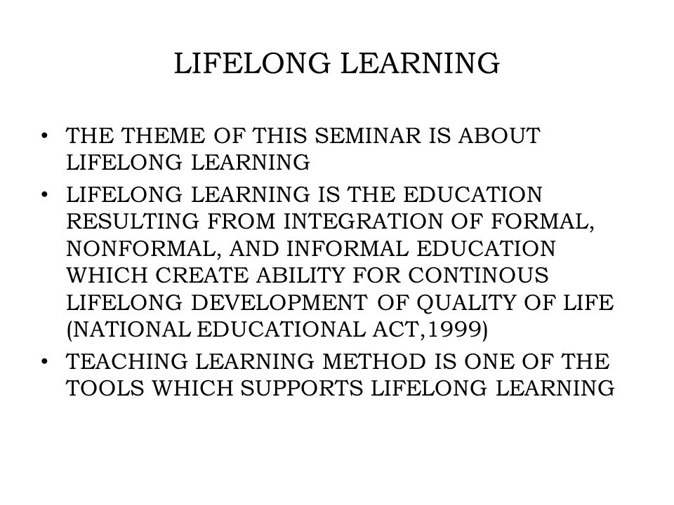 LIFELONG LEARNING THE THEME OF THIS SEMINAR IS ABOUT LIFELONG LEARNING LIFELONG LEARNING IS THE EDUCATION RESULTING FROM INTEGRATION OF FORMAL, NONFORMAL, AND INFORMAL EDUCATION WHICH CREATE ABILITY FOR CONTINOUS LIFELONG DEVELOPMENT OF QUALITY OF LIFE (NATIONAL EDUCATIONAL ACT,1999) TEACHING LEARNING METHOD IS ONE OF THE TOOLS WHICH SUPPORTS LIFELONG LEARNING